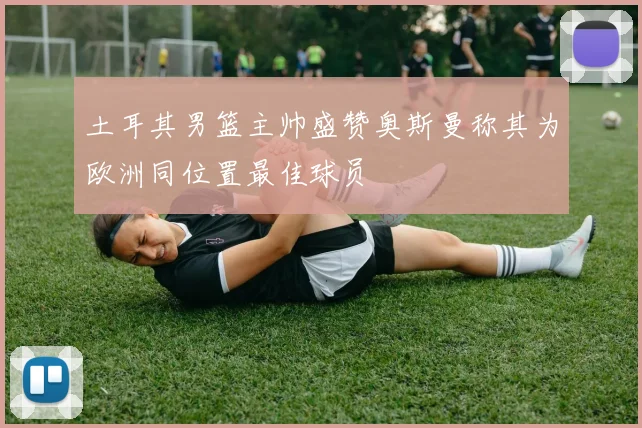 土耳其男篮主帅盛赞奥斯曼称其为欧洲同位置最佳球员