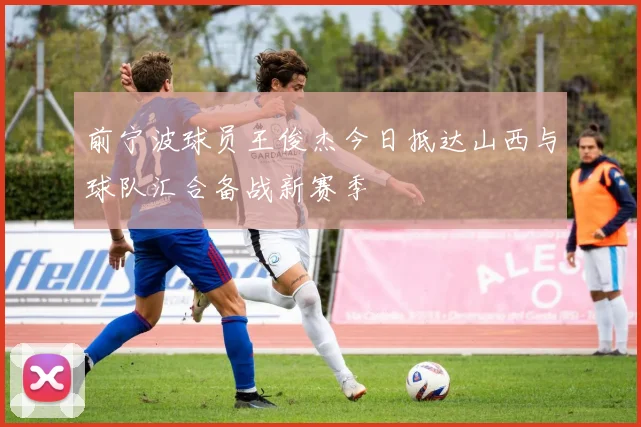 前宁波球员王俊杰今日抵达山西与球队汇合备战新赛季