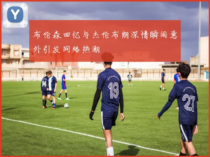 布伦森回忆与杰伦布朗深情瞬间意外引发网络热潮