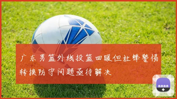 广东男篮外线投篮回暖但杜锋警惕转换防守问题亟待解决