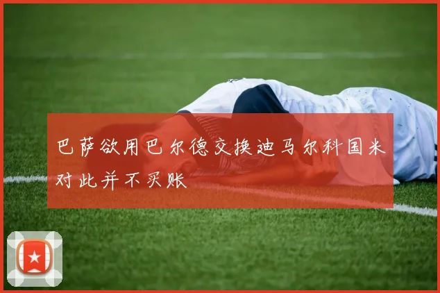 巴萨欲用巴尔德交换迪马尔科国米对此并不买账