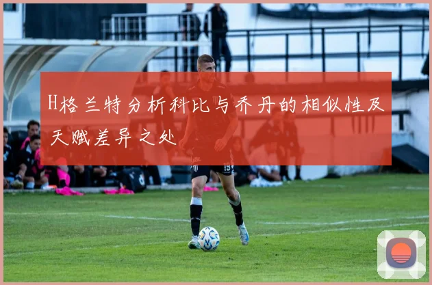 H格兰特分析科比与乔丹的相似性及天赋差异之处