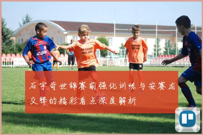石宇奇世锦赛前强化训练与安赛龙交锋的精彩看点深度解析